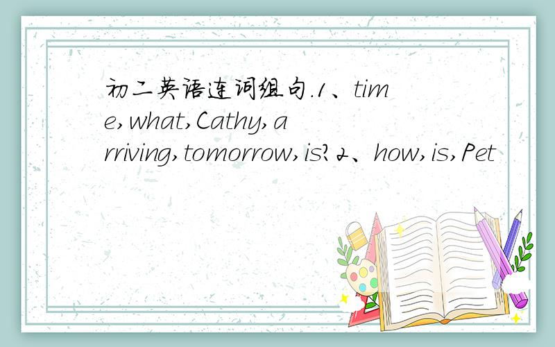 初二英语连词组句.1、time,what,Cathy,arriving,tomorrow,is?2、how,is,Pet