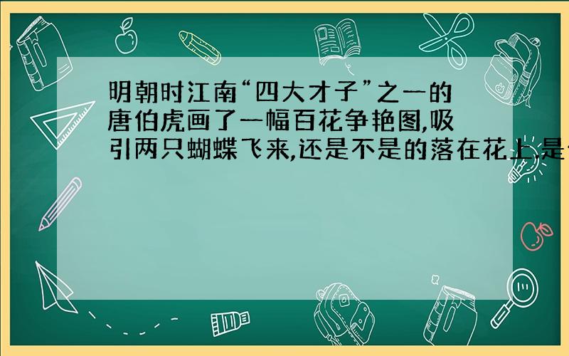 明朝时江南“四大才子”之一的唐伯虎画了一幅百花争艳图,吸引两只蝴蝶飞来,还是不是的落在花上.是什么