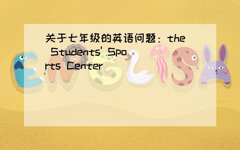 关于七年级的英语问题：the Students' Sports Center