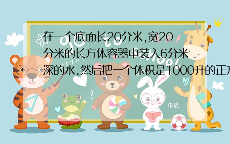 在一个底面长20分米,宽20分米的长方体容器中装入6分米深的水,然后把一个体积是1000升的正方体钢块放入