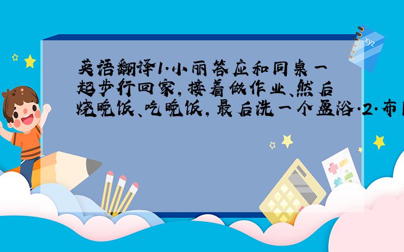 英语翻译1.小丽答应和同桌一起步行回家,接着做作业、然后烧晚饭、吃晚饭,最后洗一个盆浴.2.布朗先生的孙女和孙子经常和他