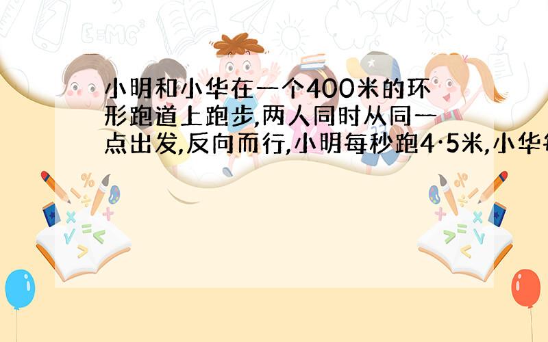 小明和小华在一个400米的环形跑道上跑步,两人同时从同一点出发,反向而行,小明每秒跑4·5米,小华每秒跑5·5米,经过多