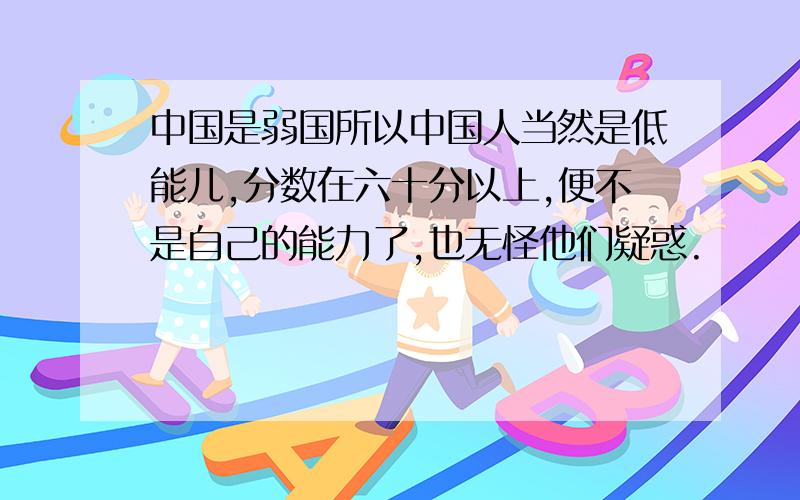 中国是弱国所以中国人当然是低能儿,分数在六十分以上,便不是自己的能力了,也无怪他们疑惑.