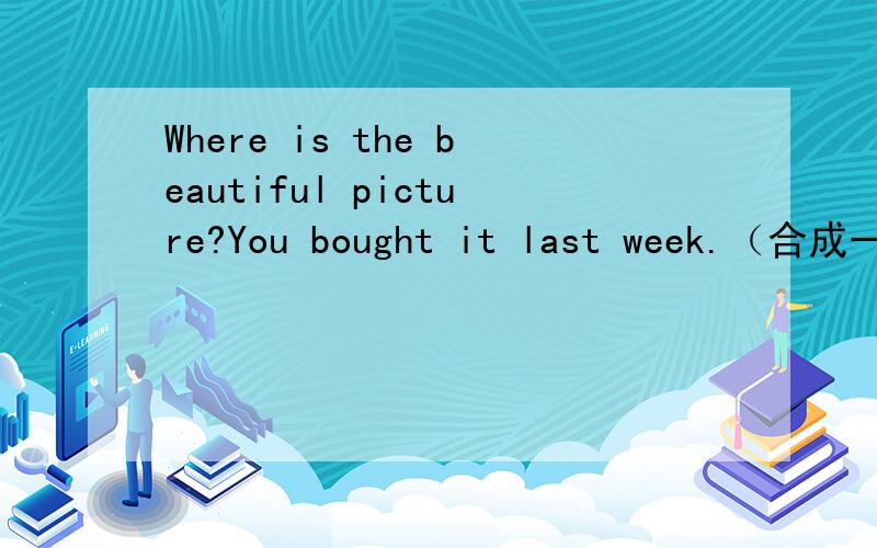 Where is the beautiful picture?You bought it last week.（合成一句