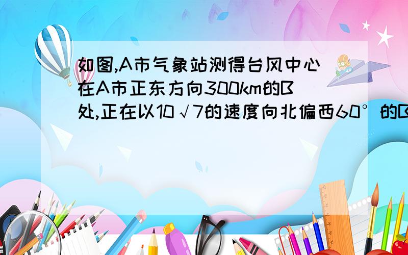 如图,A市气象站测得台风中心在A市正东方向300km的B处,正在以10√7的速度向北偏西60°的BF移动,