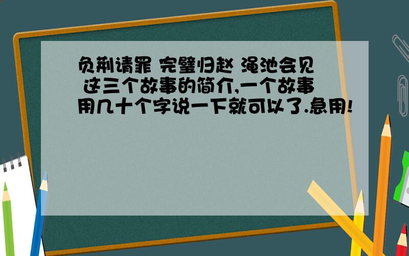 负荆请罪 完璧归赵 渑池会见 这三个故事的简介,一个故事用几十个字说一下就可以了.急用!