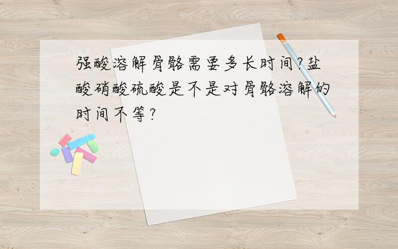 强酸溶解骨骼需要多长时间?盐酸硝酸硫酸是不是对骨骼溶解的时间不等?