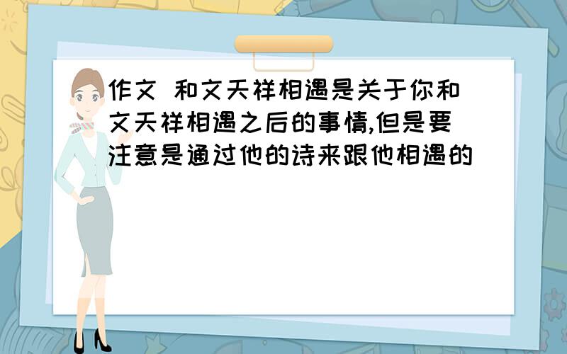 作文 和文天祥相遇是关于你和文天祥相遇之后的事情,但是要注意是通过他的诗来跟他相遇的