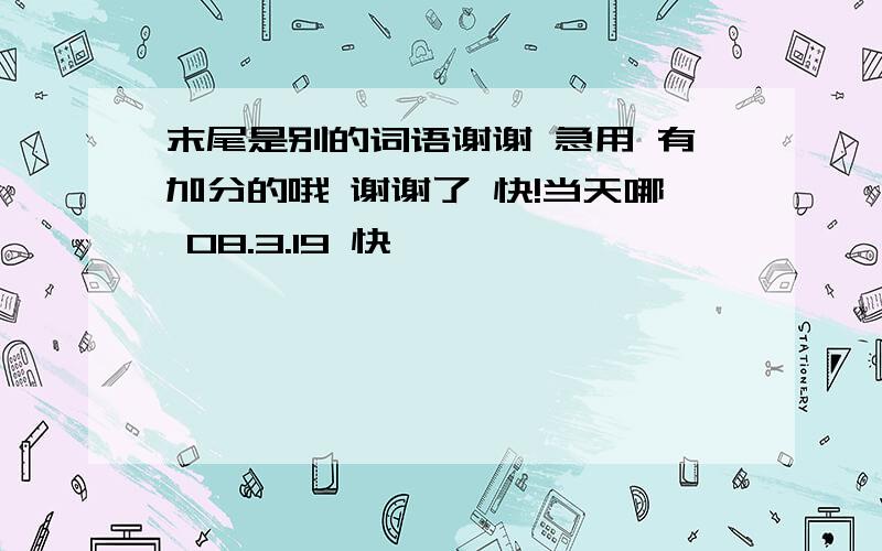 末尾是别的词语谢谢 急用 有加分的哦 谢谢了 快!当天哪 08.3.19 快