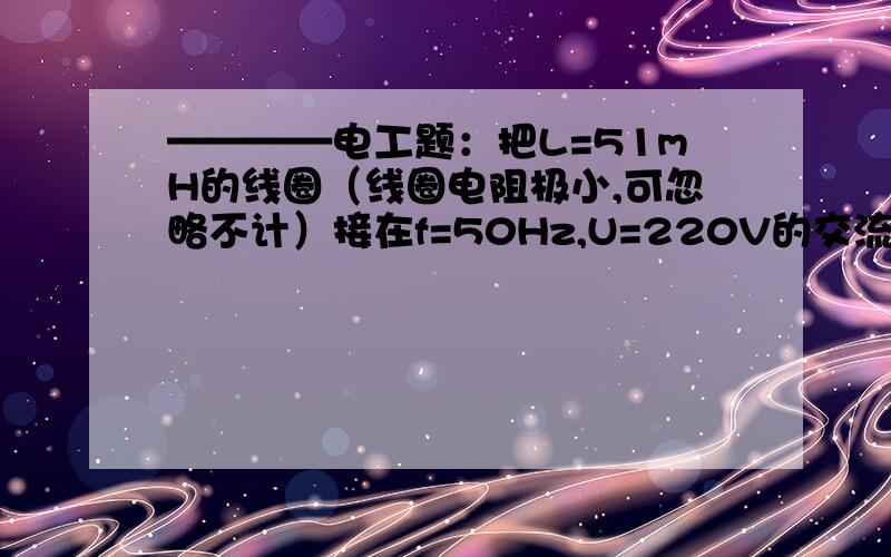 ————电工题：把L=51mH的线圈（线圈电阻极小,可忽略不计）接在f=50Hz,U=220V的交流电路中,求：