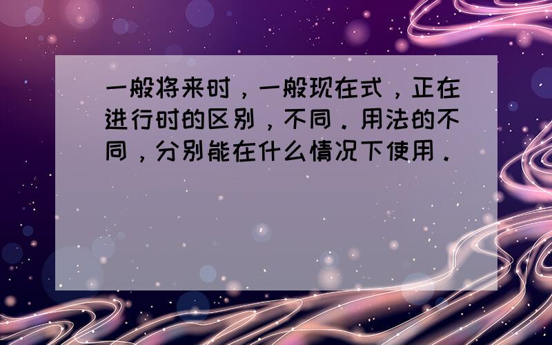 一般将来时，一般现在式，正在进行时的区别，不同。用法的不同，分别能在什么情况下使用。