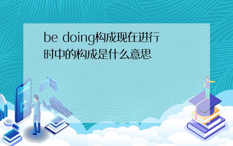 be doing构成现在进行时中的构成是什么意思