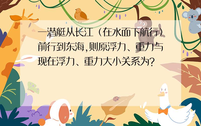 一潜艇从长江（在水面下航行）前行到东海,则原浮力、重力与现在浮力、重力大小关系为?