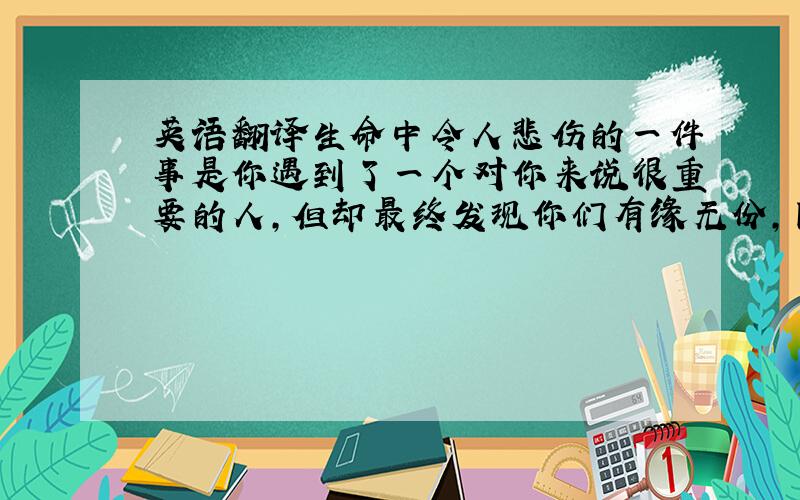 英语翻译生命中令人悲伤的一件事是你遇到了一个对你来说很重要的人,但却最终发现你们有缘无份,因此你不得不放手.