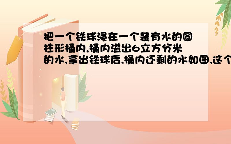 把一个铁球浸在一个装有水的圆柱形桶内,桶内溢出6立方分米的水,拿出铁球后,桶内还剩的水如图,这个铁球的体积是?