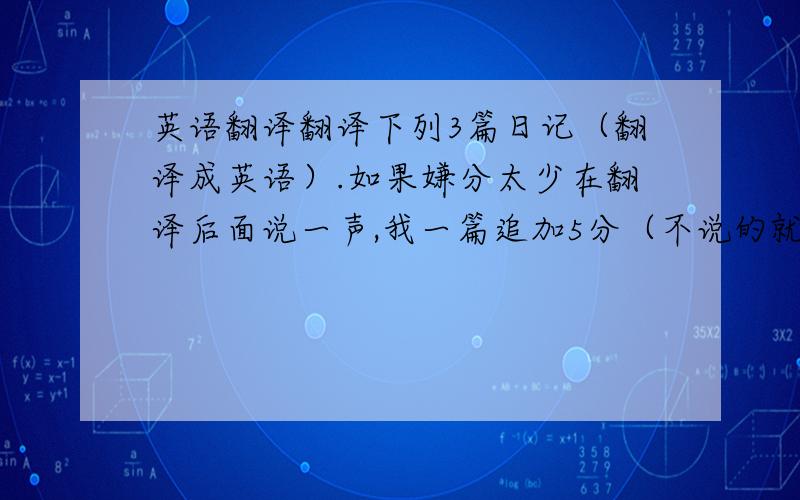 英语翻译翻译下列3篇日记（翻译成英语）.如果嫌分太少在翻译后面说一声,我一篇追加5分（不说的就不加咯~o(∩_∩)o）（