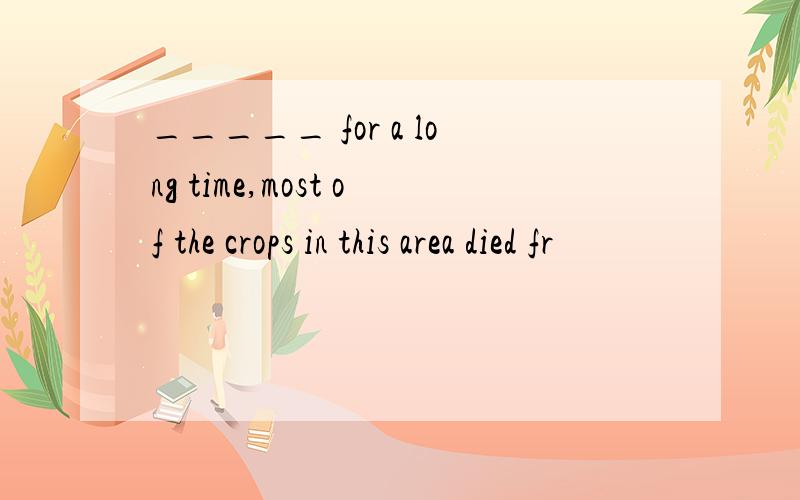 _____ for a long time,most of the crops in this area died fr