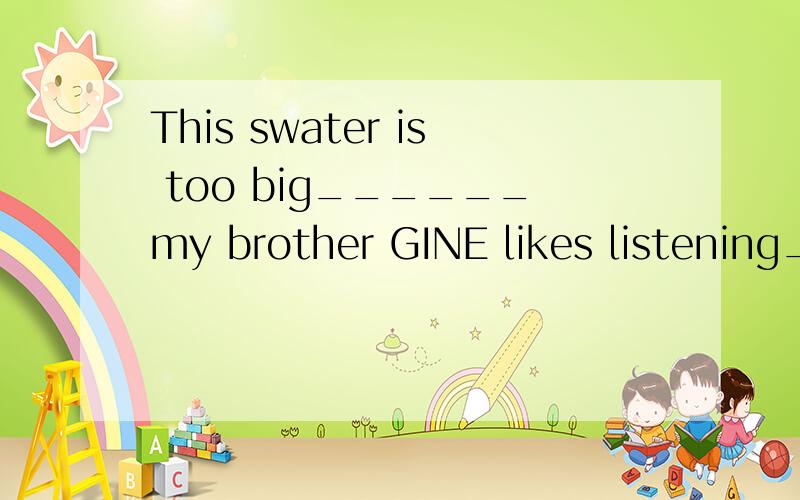 This swater is too big______my brother GINE likes listening_