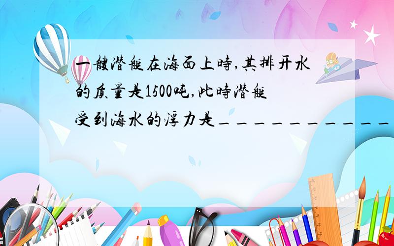 一艘潜艇在海面上时,其排开水的质量是1500吨,此时潜艇受到海水的浮力是___________牛.当它下潜到海面以下30