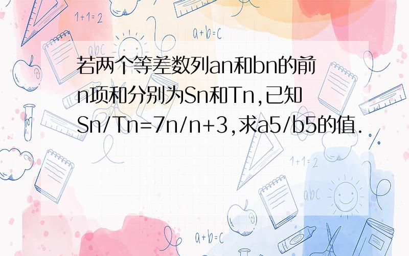 若两个等差数列an和bn的前n项和分别为Sn和Tn,已知Sn/Tn=7n/n+3,求a5/b5的值.