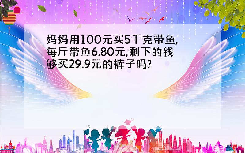 妈妈用100元买5千克带鱼,每斤带鱼6.80元,剩下的钱够买29.9元的裤子吗?