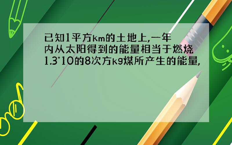 已知1平方km的土地上,一年内从太阳得到的能量相当于燃烧1.3*10的8次方kg煤所产生的能量,