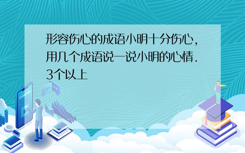 形容伤心的成语小明十分伤心,用几个成语说一说小明的心情.3个以上