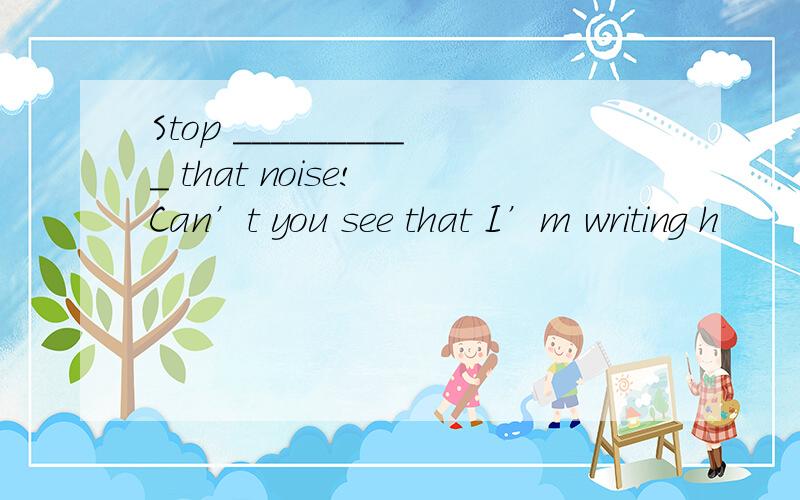 Stop __________ that noise! Can’t you see that I’m writing h