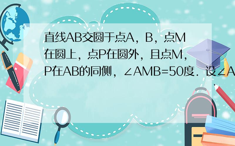 直线AB交圆于点A，B，点M在圆上，点P在圆外，且点M，P在AB的同侧，∠AMB=50度．设∠APB=x°，当点P移动时