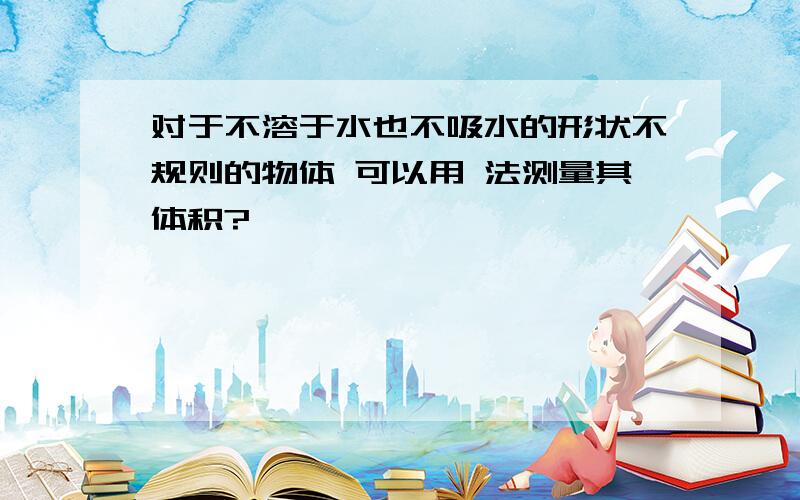 对于不溶于水也不吸水的形状不规则的物体 可以用 法测量其体积?