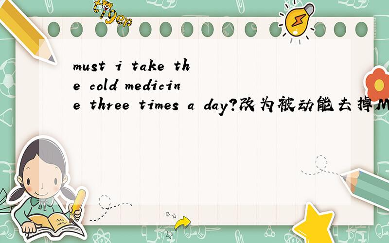 must i take the cold medicine three times a day?改为被动能去掉MUST吗