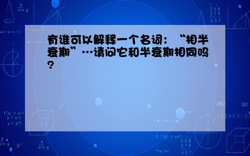 有谁可以解释一个名词：“相半衰期”…请问它和半衰期相同吗?