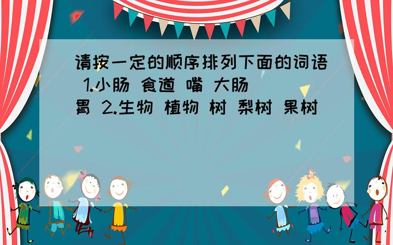 请按一定的顺序排列下面的词语 1.小肠 食道 嘴 大肠 胃 2.生物 植物 树 梨树 果树