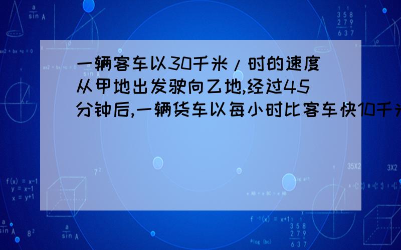 一辆客车以30千米/时的速度从甲地出发驶向乙地,经过45分钟后,一辆货车以每小时比客车快10千米的速度从乙