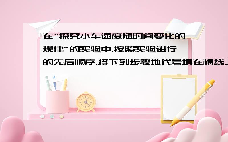 在“探究小车速度随时间变化的规律”的实验中，按照实验进行的先后顺序，将下列步骤地代号填在横线上