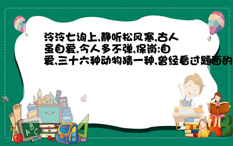 泠泠七询上,静听松风寒,古人虽自爱,今人多不弹,保岗:自爱,三十六种动物猜一种,曾经看过题面的大神,