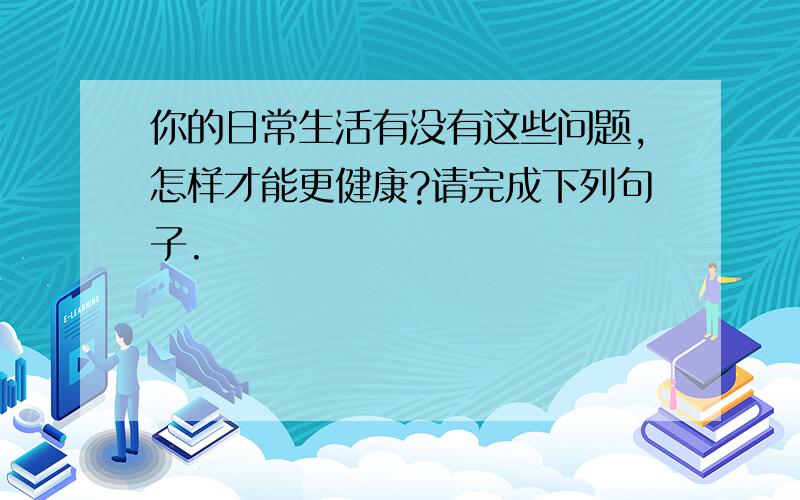 你的日常生活有没有这些问题,怎样才能更健康?请完成下列句子.