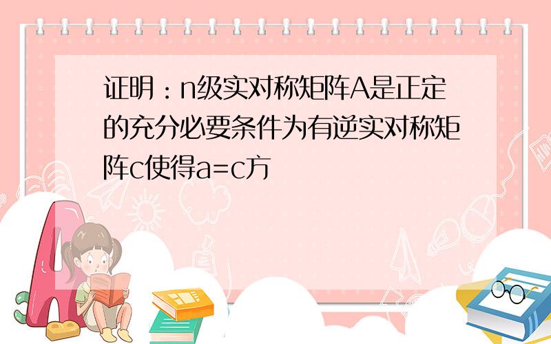 证明：n级实对称矩阵A是正定的充分必要条件为有逆实对称矩阵c使得a=c方