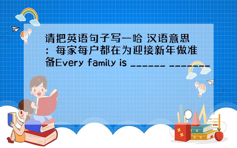 请把英语句子写一哈 汉语意思：每家每户都在为迎接新年做准备Every family is ______ _______