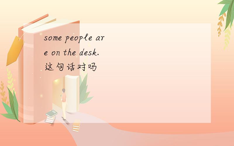 some people are on the desk.这句话对吗