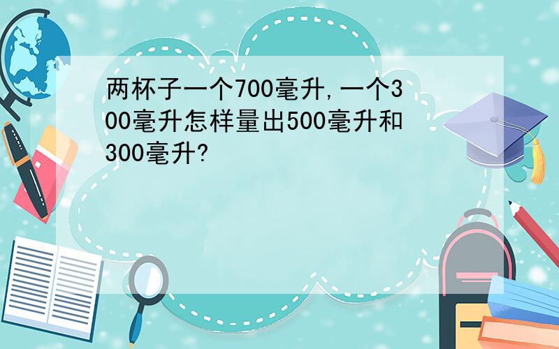 两杯子一个700毫升,一个300毫升怎样量出500毫升和300毫升?