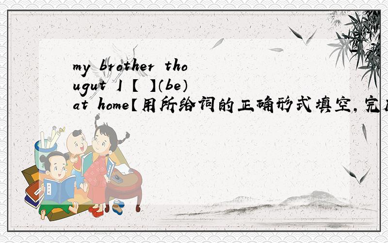 my brother thougut I 【 】（be）at home【用所给词的正确形式填空,完成句子】