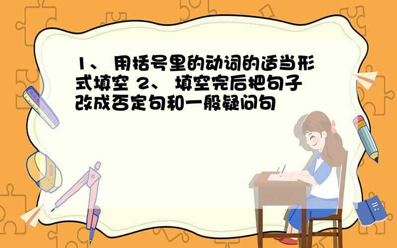 1、 用括号里的动词的适当形式填空 2、 填空完后把句子改成否定句和一般疑问句