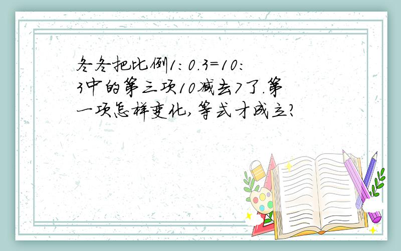 冬冬把比例1:0.3=10:3中的第三项10减去7了.第一项怎样变化,等式才成立?