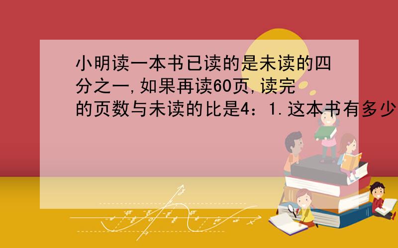 小明读一本书已读的是未读的四分之一,如果再读60页,读完的页数与未读的比是4：1.这本书有多少页?