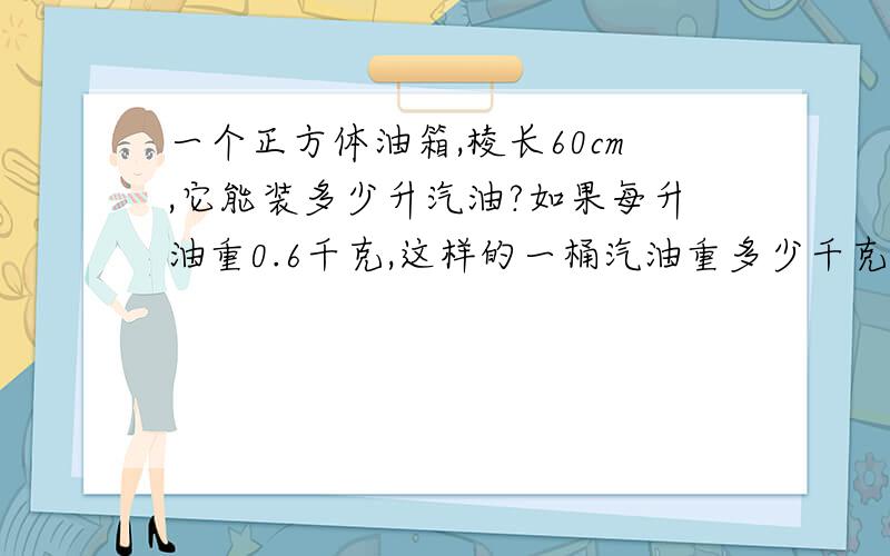 一个正方体油箱,棱长60cm,它能装多少升汽油?如果每升油重0.6千克,这样的一桶汽油重多少千克?