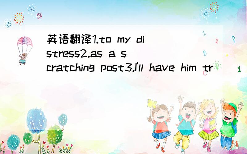 英语翻译1.to my distress2.as a scratching post3.I'll have him tr