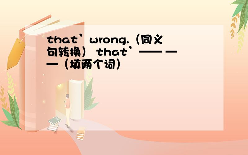 that’wrong.（同义句转换） that’—— ——（填两个词）