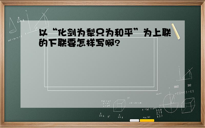 以“化剑为犁只为和平”为上联的下联要怎样写啊?