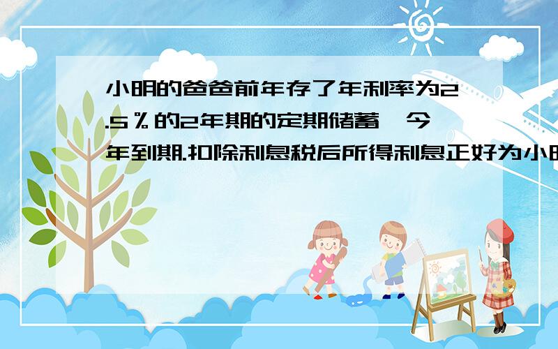 小明的爸爸前年存了年利率为2.5％的2年期的定期储蓄,今年到期.扣除利息税后所得利息正好为小明买了一台